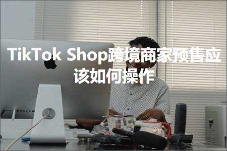 璺ㄥ鐢靛晢鐭ヨ瘑:TikTokShop璺ㄥ鍟嗗棰勫敭搴旇濡備綍鎿嶄綔