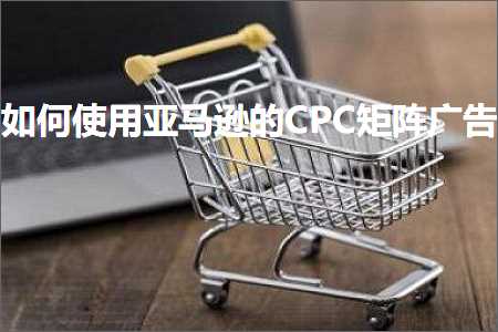 跨境电商知识:如何使用亚马逊的CPC矩阵广告